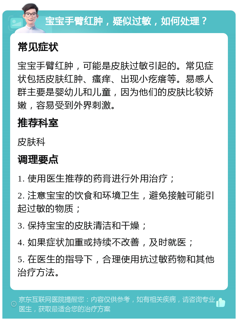 宝宝手臂红肿，疑似过敏，如何处理？ 常见症状 宝宝手臂红肿，可能是皮肤过敏引起的。常见症状包括皮肤红肿、瘙痒、出现小疙瘩等。易感人群主要是婴幼儿和儿童，因为他们的皮肤比较娇嫩，容易受到外界刺激。 推荐科室 皮肤科 调理要点 1. 使用医生推荐的药膏进行外用治疗； 2. 注意宝宝的饮食和环境卫生，避免接触可能引起过敏的物质； 3. 保持宝宝的皮肤清洁和干燥； 4. 如果症状加重或持续不改善，及时就医； 5. 在医生的指导下，合理使用抗过敏药物和其他治疗方法。