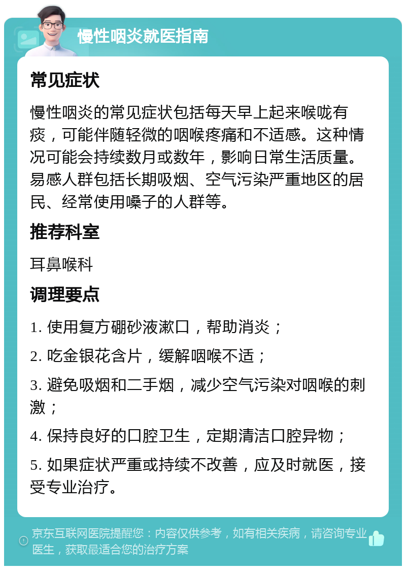 慢性咽炎就医指南 常见症状 慢性咽炎的常见症状包括每天早上起来喉咙有痰，可能伴随轻微的咽喉疼痛和不适感。这种情况可能会持续数月或数年，影响日常生活质量。易感人群包括长期吸烟、空气污染严重地区的居民、经常使用嗓子的人群等。 推荐科室 耳鼻喉科 调理要点 1. 使用复方硼砂液漱口，帮助消炎； 2. 吃金银花含片，缓解咽喉不适； 3. 避免吸烟和二手烟，减少空气污染对咽喉的刺激； 4. 保持良好的口腔卫生，定期清洁口腔异物； 5. 如果症状严重或持续不改善，应及时就医，接受专业治疗。