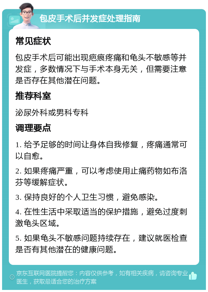 包皮手术后并发症处理指南 常见症状 包皮手术后可能出现疤痕疼痛和龟头不敏感等并发症，多数情况下与手术本身无关，但需要注意是否存在其他潜在问题。 推荐科室 泌尿外科或男科专科 调理要点 1. 给予足够的时间让身体自我修复，疼痛通常可以自愈。 2. 如果疼痛严重，可以考虑使用止痛药物如布洛芬等缓解症状。 3. 保持良好的个人卫生习惯，避免感染。 4. 在性生活中采取适当的保护措施，避免过度刺激龟头区域。 5. 如果龟头不敏感问题持续存在，建议就医检查是否有其他潜在的健康问题。