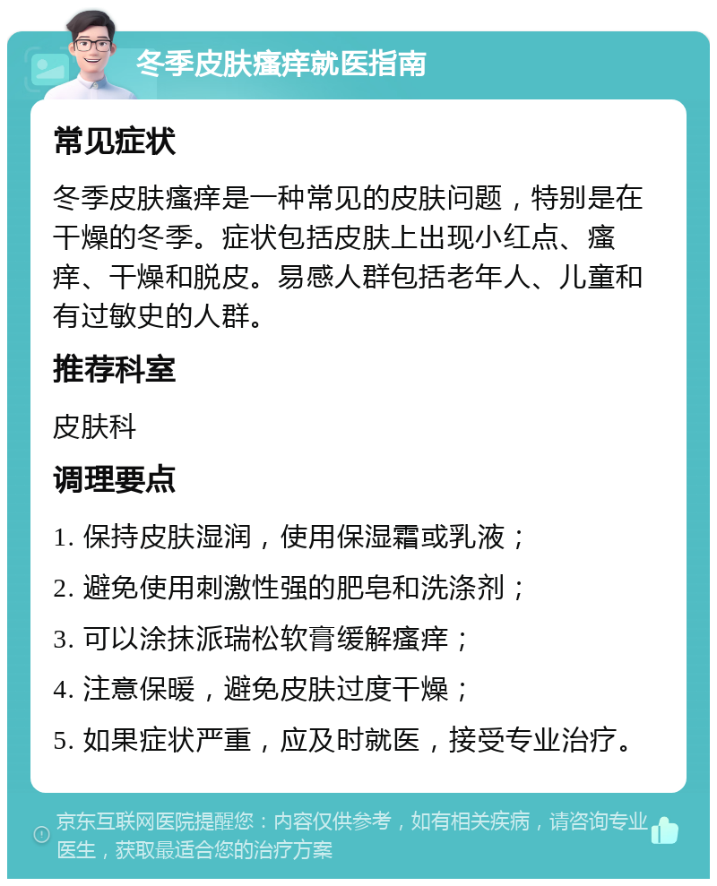 冬季皮肤瘙痒就医指南 常见症状 冬季皮肤瘙痒是一种常见的皮肤问题，特别是在干燥的冬季。症状包括皮肤上出现小红点、瘙痒、干燥和脱皮。易感人群包括老年人、儿童和有过敏史的人群。 推荐科室 皮肤科 调理要点 1. 保持皮肤湿润，使用保湿霜或乳液； 2. 避免使用刺激性强的肥皂和洗涤剂； 3. 可以涂抹派瑞松软膏缓解瘙痒； 4. 注意保暖，避免皮肤过度干燥； 5. 如果症状严重，应及时就医，接受专业治疗。