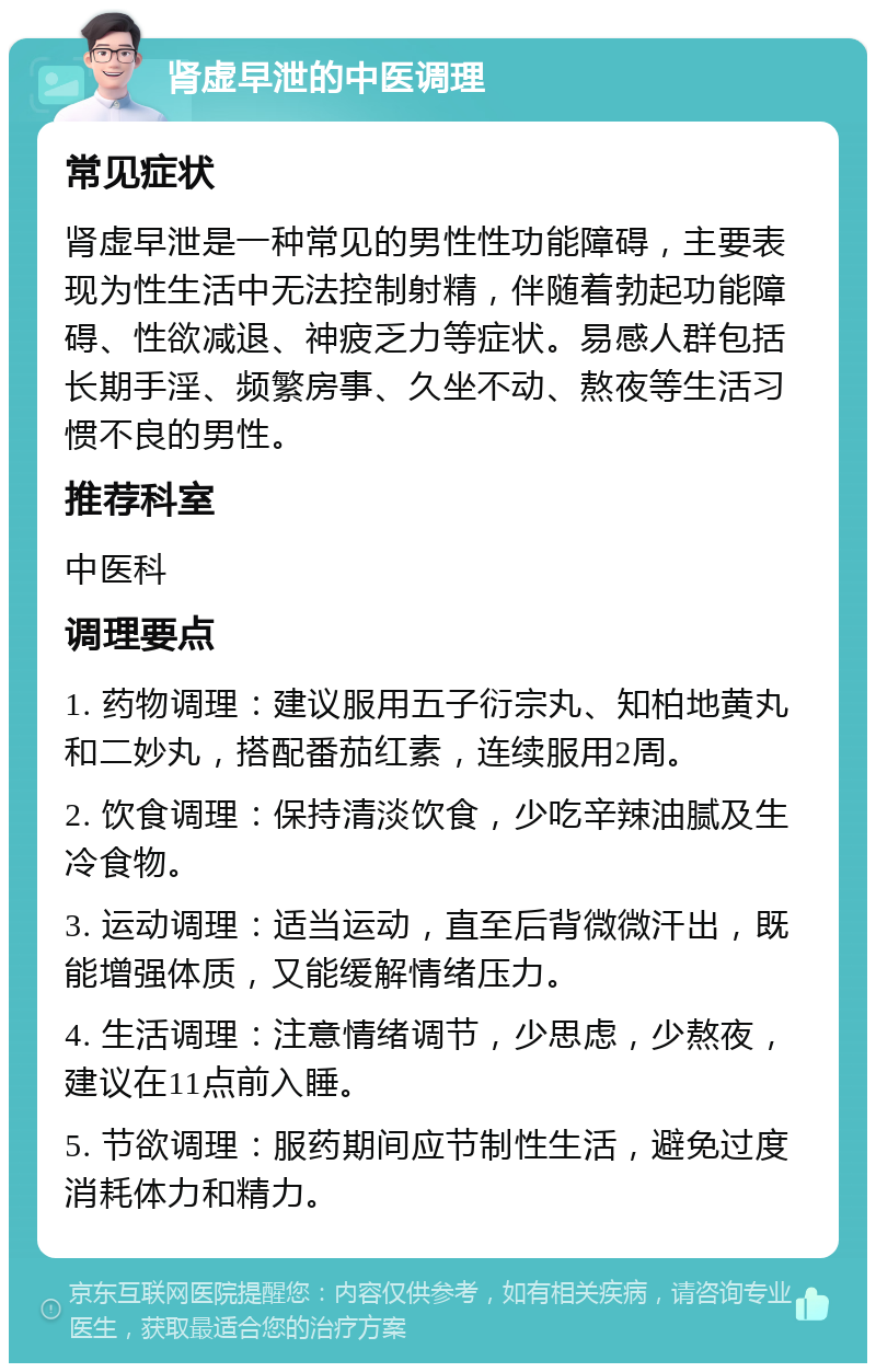 肾虚早泄的中医调理 常见症状 肾虚早泄是一种常见的男性性功能障碍，主要表现为性生活中无法控制射精，伴随着勃起功能障碍、性欲减退、神疲乏力等症状。易感人群包括长期手淫、频繁房事、久坐不动、熬夜等生活习惯不良的男性。 推荐科室 中医科 调理要点 1. 药物调理：建议服用五子衍宗丸、知柏地黄丸和二妙丸，搭配番茄红素，连续服用2周。 2. 饮食调理：保持清淡饮食，少吃辛辣油腻及生冷食物。 3. 运动调理：适当运动，直至后背微微汗出，既能增强体质，又能缓解情绪压力。 4. 生活调理：注意情绪调节，少思虑，少熬夜，建议在11点前入睡。 5. 节欲调理：服药期间应节制性生活，避免过度消耗体力和精力。