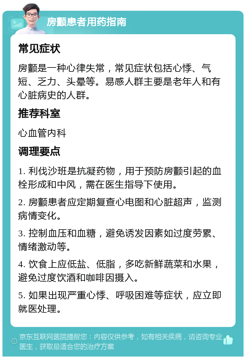 房颤患者用药指南 常见症状 房颤是一种心律失常，常见症状包括心悸、气短、乏力、头晕等。易感人群主要是老年人和有心脏病史的人群。 推荐科室 心血管内科 调理要点 1. 利伐沙班是抗凝药物，用于预防房颤引起的血栓形成和中风，需在医生指导下使用。 2. 房颤患者应定期复查心电图和心脏超声，监测病情变化。 3. 控制血压和血糖，避免诱发因素如过度劳累、情绪激动等。 4. 饮食上应低盐、低脂，多吃新鲜蔬菜和水果，避免过度饮酒和咖啡因摄入。 5. 如果出现严重心悸、呼吸困难等症状，应立即就医处理。