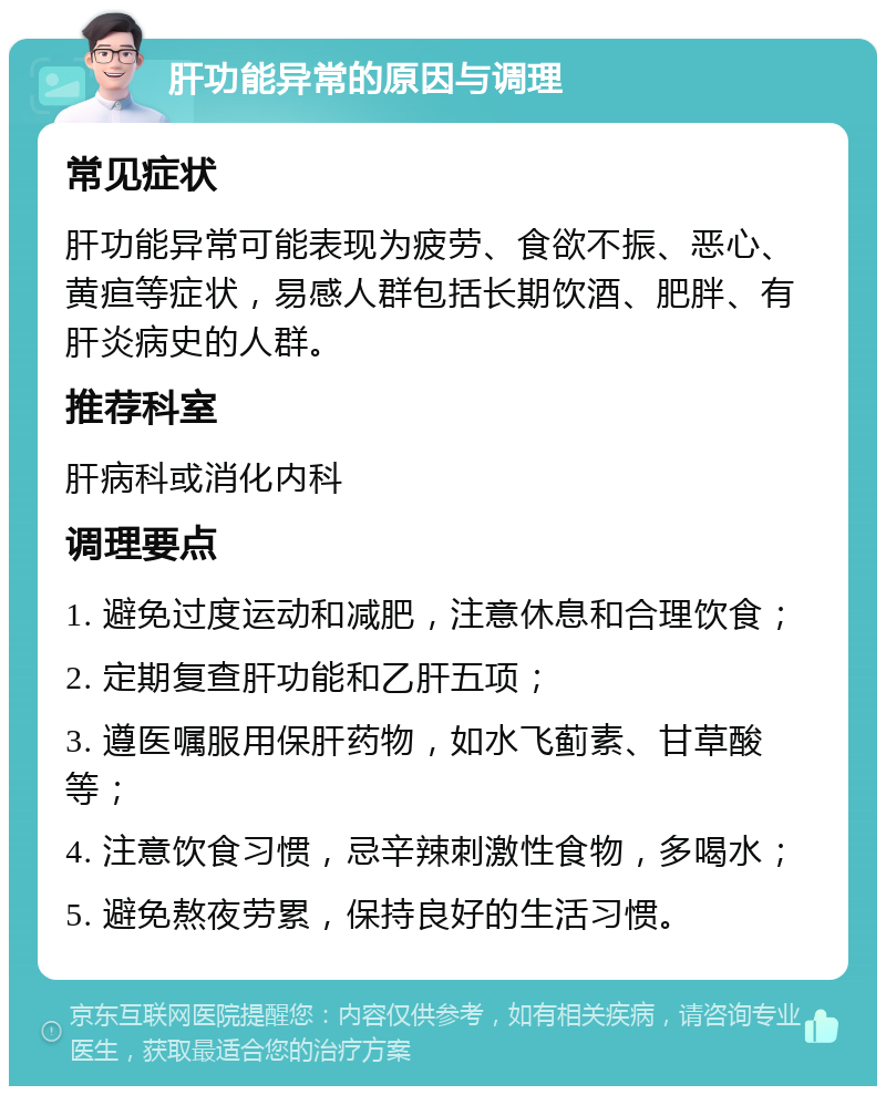 肝功能异常的原因与调理 常见症状 肝功能异常可能表现为疲劳、食欲不振、恶心、黄疸等症状，易感人群包括长期饮酒、肥胖、有肝炎病史的人群。 推荐科室 肝病科或消化内科 调理要点 1. 避免过度运动和减肥，注意休息和合理饮食； 2. 定期复查肝功能和乙肝五项； 3. 遵医嘱服用保肝药物，如水飞蓟素、甘草酸等； 4. 注意饮食习惯，忌辛辣刺激性食物，多喝水； 5. 避免熬夜劳累，保持良好的生活习惯。