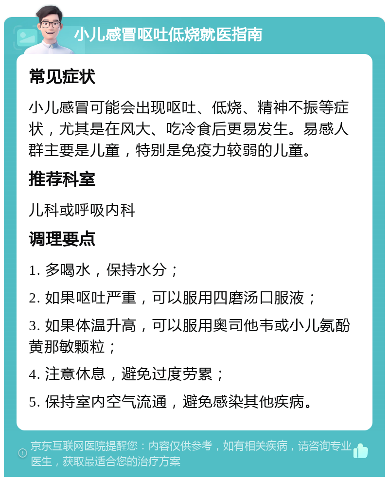 小儿感冒呕吐低烧就医指南 常见症状 小儿感冒可能会出现呕吐、低烧、精神不振等症状，尤其是在风大、吃冷食后更易发生。易感人群主要是儿童，特别是免疫力较弱的儿童。 推荐科室 儿科或呼吸内科 调理要点 1. 多喝水，保持水分； 2. 如果呕吐严重，可以服用四磨汤口服液； 3. 如果体温升高，可以服用奥司他韦或小儿氨酚黄那敏颗粒； 4. 注意休息，避免过度劳累； 5. 保持室内空气流通，避免感染其他疾病。