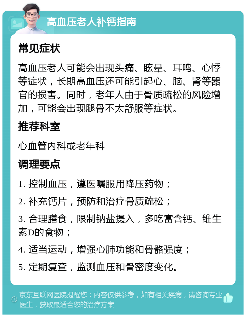 高血压老人补钙指南 常见症状 高血压老人可能会出现头痛、眩晕、耳鸣、心悸等症状，长期高血压还可能引起心、脑、肾等器官的损害。同时，老年人由于骨质疏松的风险增加，可能会出现腿骨不太舒服等症状。 推荐科室 心血管内科或老年科 调理要点 1. 控制血压，遵医嘱服用降压药物； 2. 补充钙片，预防和治疗骨质疏松； 3. 合理膳食，限制钠盐摄入，多吃富含钙、维生素D的食物； 4. 适当运动，增强心肺功能和骨骼强度； 5. 定期复查，监测血压和骨密度变化。