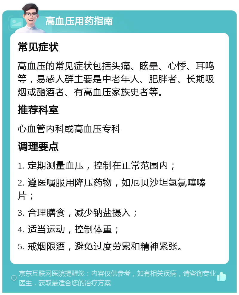 高血压用药指南 常见症状 高血压的常见症状包括头痛、眩晕、心悸、耳鸣等，易感人群主要是中老年人、肥胖者、长期吸烟或酗酒者、有高血压家族史者等。 推荐科室 心血管内科或高血压专科 调理要点 1. 定期测量血压，控制在正常范围内； 2. 遵医嘱服用降压药物，如厄贝沙坦氢氯噻嗪片； 3. 合理膳食，减少钠盐摄入； 4. 适当运动，控制体重； 5. 戒烟限酒，避免过度劳累和精神紧张。