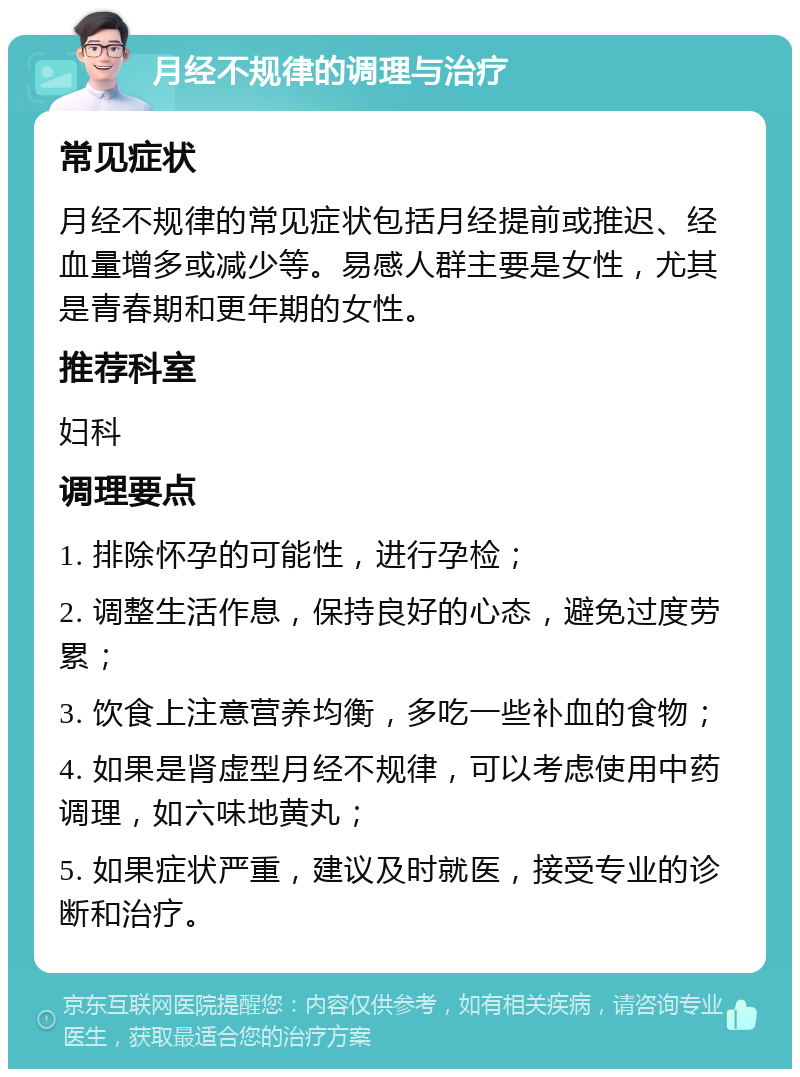 月经不规律的调理与治疗 常见症状 月经不规律的常见症状包括月经提前或推迟、经血量增多或减少等。易感人群主要是女性，尤其是青春期和更年期的女性。 推荐科室 妇科 调理要点 1. 排除怀孕的可能性，进行孕检； 2. 调整生活作息，保持良好的心态，避免过度劳累； 3. 饮食上注意营养均衡，多吃一些补血的食物； 4. 如果是肾虚型月经不规律，可以考虑使用中药调理，如六味地黄丸； 5. 如果症状严重，建议及时就医，接受专业的诊断和治疗。