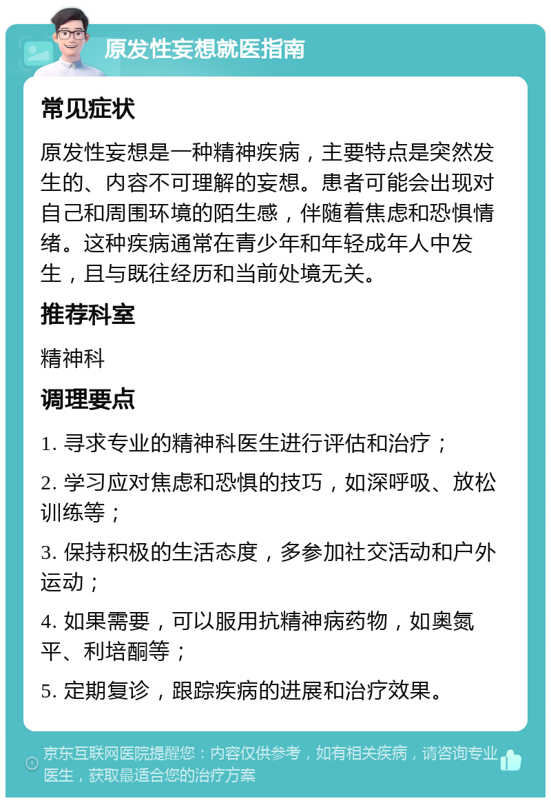 原发性妄想就医指南 常见症状 原发性妄想是一种精神疾病，主要特点是突然发生的、内容不可理解的妄想。患者可能会出现对自己和周围环境的陌生感，伴随着焦虑和恐惧情绪。这种疾病通常在青少年和年轻成年人中发生，且与既往经历和当前处境无关。 推荐科室 精神科 调理要点 1. 寻求专业的精神科医生进行评估和治疗； 2. 学习应对焦虑和恐惧的技巧，如深呼吸、放松训练等； 3. 保持积极的生活态度，多参加社交活动和户外运动； 4. 如果需要，可以服用抗精神病药物，如奥氮平、利培酮等； 5. 定期复诊，跟踪疾病的进展和治疗效果。