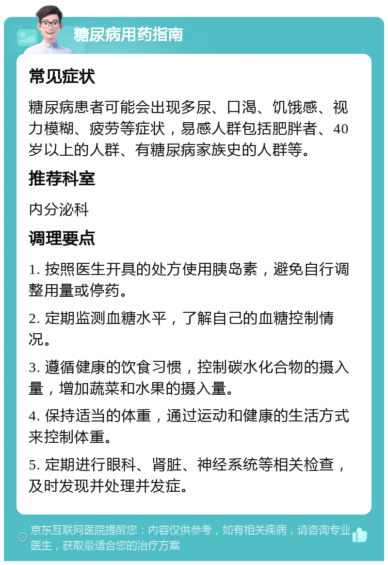 糖尿病用药指南 常见症状 糖尿病患者可能会出现多尿、口渴、饥饿感、视力模糊、疲劳等症状，易感人群包括肥胖者、40岁以上的人群、有糖尿病家族史的人群等。 推荐科室 内分泌科 调理要点 1. 按照医生开具的处方使用胰岛素，避免自行调整用量或停药。 2. 定期监测血糖水平，了解自己的血糖控制情况。 3. 遵循健康的饮食习惯，控制碳水化合物的摄入量，增加蔬菜和水果的摄入量。 4. 保持适当的体重，通过运动和健康的生活方式来控制体重。 5. 定期进行眼科、肾脏、神经系统等相关检查，及时发现并处理并发症。