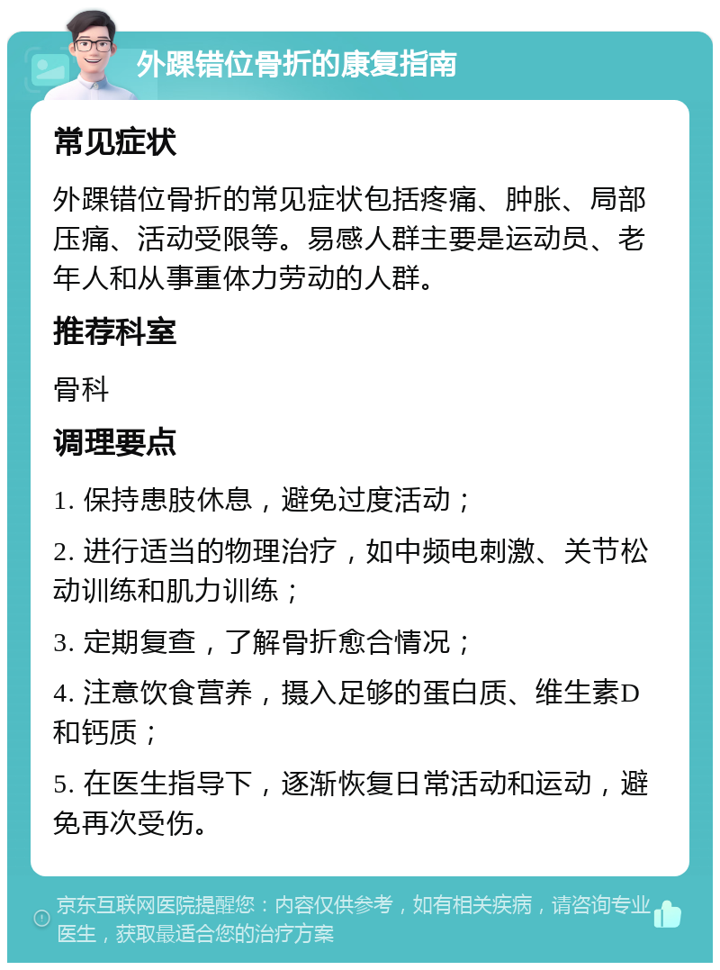 外踝错位骨折的康复指南 常见症状 外踝错位骨折的常见症状包括疼痛、肿胀、局部压痛、活动受限等。易感人群主要是运动员、老年人和从事重体力劳动的人群。 推荐科室 骨科 调理要点 1. 保持患肢休息，避免过度活动； 2. 进行适当的物理治疗，如中频电刺激、关节松动训练和肌力训练； 3. 定期复查，了解骨折愈合情况； 4. 注意饮食营养，摄入足够的蛋白质、维生素D和钙质； 5. 在医生指导下，逐渐恢复日常活动和运动，避免再次受伤。