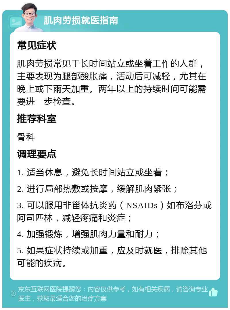 肌肉劳损就医指南 常见症状 肌肉劳损常见于长时间站立或坐着工作的人群，主要表现为腿部酸胀痛，活动后可减轻，尤其在晚上或下雨天加重。两年以上的持续时间可能需要进一步检查。 推荐科室 骨科 调理要点 1. 适当休息，避免长时间站立或坐着； 2. 进行局部热敷或按摩，缓解肌肉紧张； 3. 可以服用非甾体抗炎药（NSAIDs）如布洛芬或阿司匹林，减轻疼痛和炎症； 4. 加强锻炼，增强肌肉力量和耐力； 5. 如果症状持续或加重，应及时就医，排除其他可能的疾病。