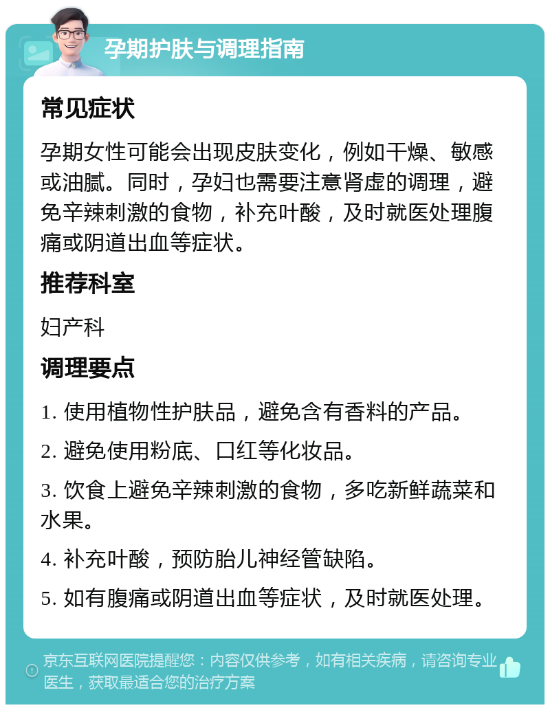 孕期护肤与调理指南 常见症状 孕期女性可能会出现皮肤变化，例如干燥、敏感或油腻。同时，孕妇也需要注意肾虚的调理，避免辛辣刺激的食物，补充叶酸，及时就医处理腹痛或阴道出血等症状。 推荐科室 妇产科 调理要点 1. 使用植物性护肤品，避免含有香料的产品。 2. 避免使用粉底、口红等化妆品。 3. 饮食上避免辛辣刺激的食物，多吃新鲜蔬菜和水果。 4. 补充叶酸，预防胎儿神经管缺陷。 5. 如有腹痛或阴道出血等症状，及时就医处理。