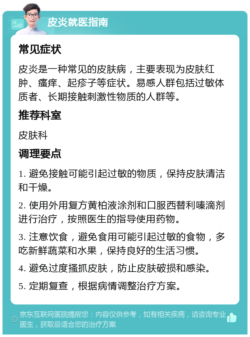 皮炎就医指南 常见症状 皮炎是一种常见的皮肤病，主要表现为皮肤红肿、瘙痒、起疹子等症状。易感人群包括过敏体质者、长期接触刺激性物质的人群等。 推荐科室 皮肤科 调理要点 1. 避免接触可能引起过敏的物质，保持皮肤清洁和干燥。 2. 使用外用复方黄柏液涂剂和口服西替利嗪滴剂进行治疗，按照医生的指导使用药物。 3. 注意饮食，避免食用可能引起过敏的食物，多吃新鲜蔬菜和水果，保持良好的生活习惯。 4. 避免过度搔抓皮肤，防止皮肤破损和感染。 5. 定期复查，根据病情调整治疗方案。