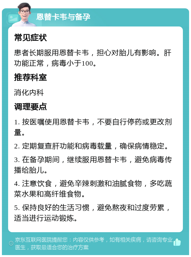 恩替卡韦与备孕 常见症状 患者长期服用恩替卡韦，担心对胎儿有影响。肝功能正常，病毒小于100。 推荐科室 消化内科 调理要点 1. 按医嘱使用恩替卡韦，不要自行停药或更改剂量。 2. 定期复查肝功能和病毒载量，确保病情稳定。 3. 在备孕期间，继续服用恩替卡韦，避免病毒传播给胎儿。 4. 注意饮食，避免辛辣刺激和油腻食物，多吃蔬菜水果和高纤维食物。 5. 保持良好的生活习惯，避免熬夜和过度劳累，适当进行运动锻炼。