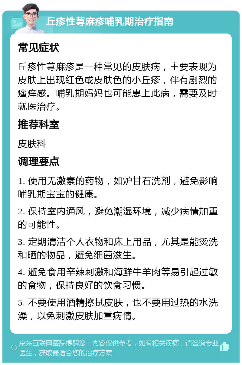 丘疹性荨麻疹哺乳期治疗指南 常见症状 丘疹性荨麻疹是一种常见的皮肤病，主要表现为皮肤上出现红色或皮肤色的小丘疹，伴有剧烈的瘙痒感。哺乳期妈妈也可能患上此病，需要及时就医治疗。 推荐科室 皮肤科 调理要点 1. 使用无激素的药物，如炉甘石洗剂，避免影响哺乳期宝宝的健康。 2. 保持室内通风，避免潮湿环境，减少病情加重的可能性。 3. 定期清洁个人衣物和床上用品，尤其是能烫洗和晒的物品，避免细菌滋生。 4. 避免食用辛辣刺激和海鲜牛羊肉等易引起过敏的食物，保持良好的饮食习惯。 5. 不要使用酒精擦拭皮肤，也不要用过热的水洗澡，以免刺激皮肤加重病情。