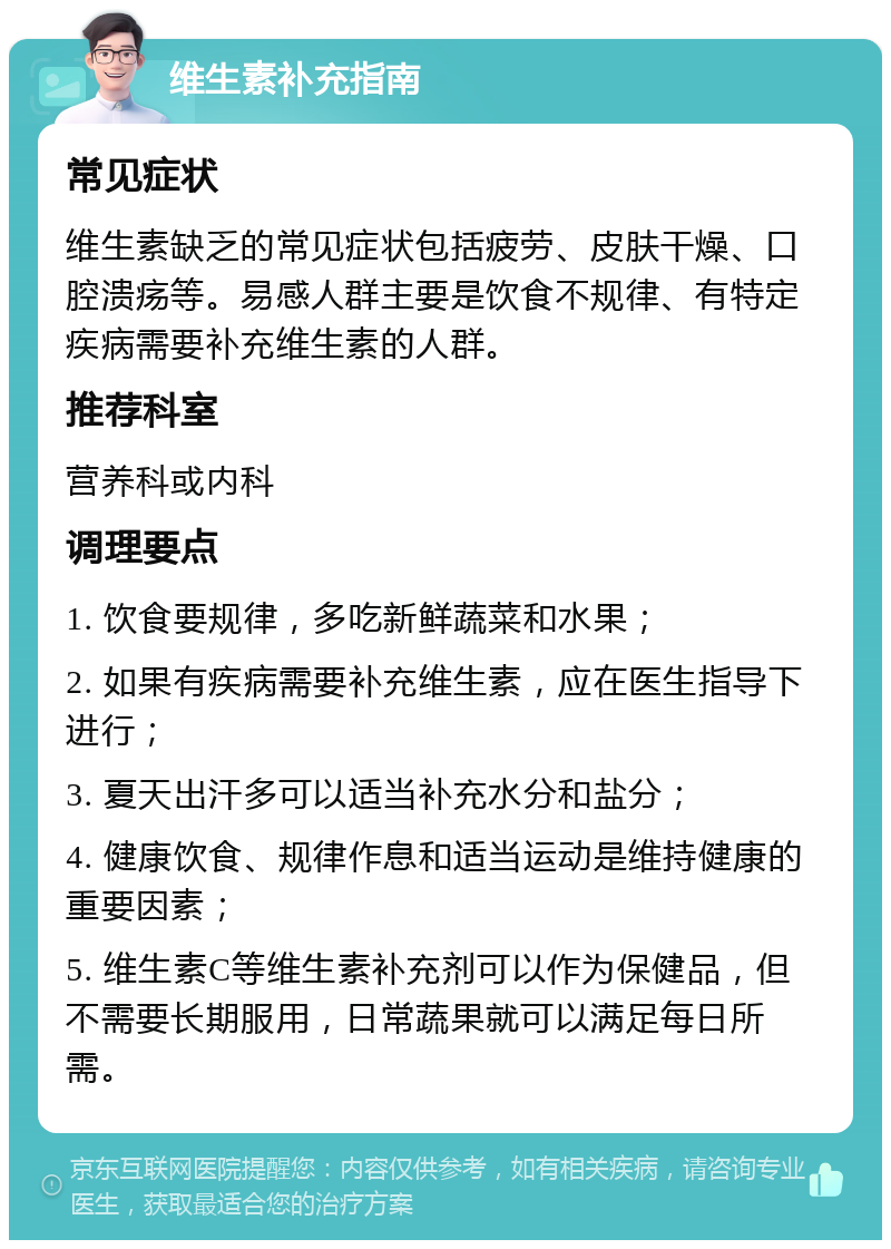 维生素补充指南 常见症状 维生素缺乏的常见症状包括疲劳、皮肤干燥、口腔溃疡等。易感人群主要是饮食不规律、有特定疾病需要补充维生素的人群。 推荐科室 营养科或内科 调理要点 1. 饮食要规律，多吃新鲜蔬菜和水果； 2. 如果有疾病需要补充维生素，应在医生指导下进行； 3. 夏天出汗多可以适当补充水分和盐分； 4. 健康饮食、规律作息和适当运动是维持健康的重要因素； 5. 维生素C等维生素补充剂可以作为保健品，但不需要长期服用，日常蔬果就可以满足每日所需。