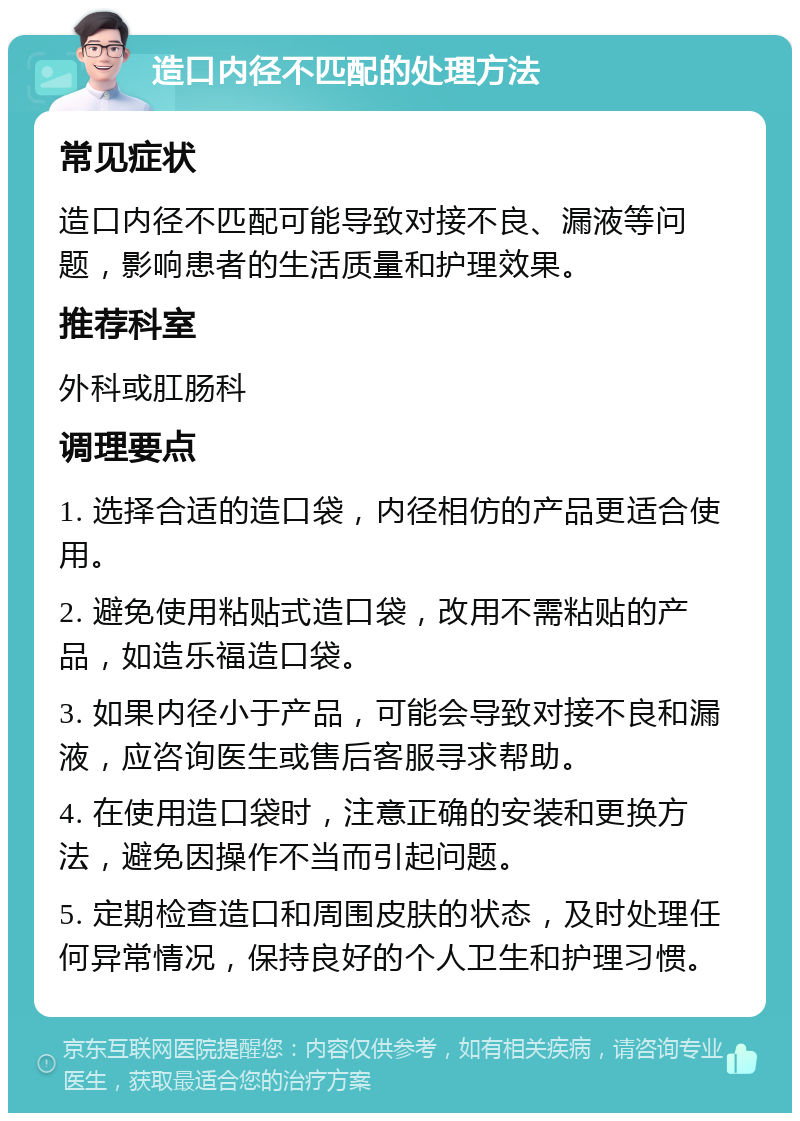 造口内径不匹配的处理方法 常见症状 造口内径不匹配可能导致对接不良、漏液等问题，影响患者的生活质量和护理效果。 推荐科室 外科或肛肠科 调理要点 1. 选择合适的造口袋，内径相仿的产品更适合使用。 2. 避免使用粘贴式造口袋，改用不需粘贴的产品，如造乐福造口袋。 3. 如果内径小于产品，可能会导致对接不良和漏液，应咨询医生或售后客服寻求帮助。 4. 在使用造口袋时，注意正确的安装和更换方法，避免因操作不当而引起问题。 5. 定期检查造口和周围皮肤的状态，及时处理任何异常情况，保持良好的个人卫生和护理习惯。