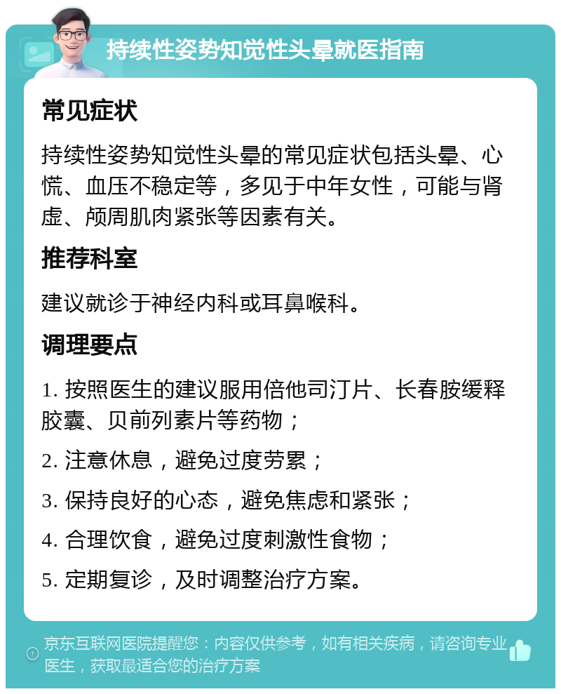 持续性姿势知觉性头晕就医指南 常见症状 持续性姿势知觉性头晕的常见症状包括头晕、心慌、血压不稳定等，多见于中年女性，可能与肾虚、颅周肌肉紧张等因素有关。 推荐科室 建议就诊于神经内科或耳鼻喉科。 调理要点 1. 按照医生的建议服用倍他司汀片、长春胺缓释胶囊、贝前列素片等药物； 2. 注意休息，避免过度劳累； 3. 保持良好的心态，避免焦虑和紧张； 4. 合理饮食，避免过度刺激性食物； 5. 定期复诊，及时调整治疗方案。