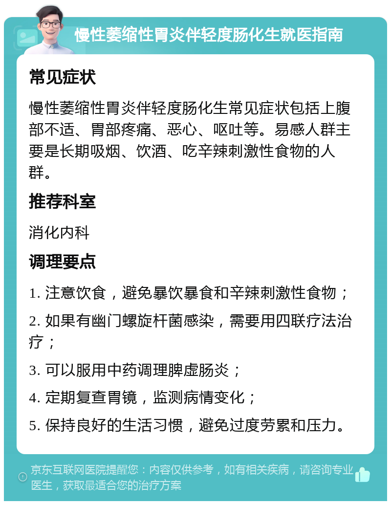 慢性萎缩性胃炎伴轻度肠化生就医指南 常见症状 慢性萎缩性胃炎伴轻度肠化生常见症状包括上腹部不适、胃部疼痛、恶心、呕吐等。易感人群主要是长期吸烟、饮酒、吃辛辣刺激性食物的人群。 推荐科室 消化内科 调理要点 1. 注意饮食，避免暴饮暴食和辛辣刺激性食物； 2. 如果有幽门螺旋杆菌感染，需要用四联疗法治疗； 3. 可以服用中药调理脾虚肠炎； 4. 定期复查胃镜，监测病情变化； 5. 保持良好的生活习惯，避免过度劳累和压力。