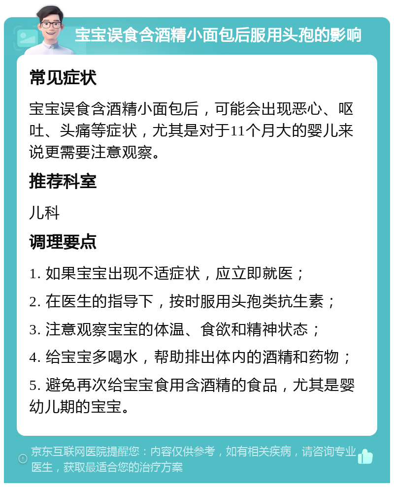 宝宝误食含酒精小面包后服用头孢的影响 常见症状 宝宝误食含酒精小面包后，可能会出现恶心、呕吐、头痛等症状，尤其是对于11个月大的婴儿来说更需要注意观察。 推荐科室 儿科 调理要点 1. 如果宝宝出现不适症状，应立即就医； 2. 在医生的指导下，按时服用头孢类抗生素； 3. 注意观察宝宝的体温、食欲和精神状态； 4. 给宝宝多喝水，帮助排出体内的酒精和药物； 5. 避免再次给宝宝食用含酒精的食品，尤其是婴幼儿期的宝宝。