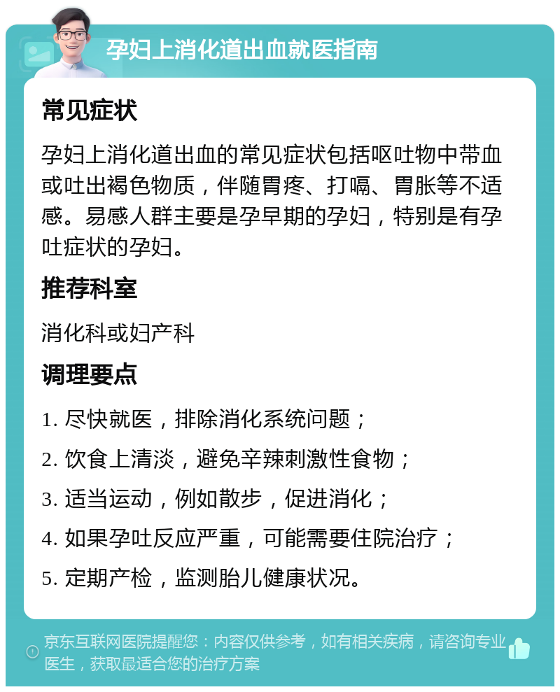 孕妇上消化道出血就医指南 常见症状 孕妇上消化道出血的常见症状包括呕吐物中带血或吐出褐色物质，伴随胃疼、打嗝、胃胀等不适感。易感人群主要是孕早期的孕妇，特别是有孕吐症状的孕妇。 推荐科室 消化科或妇产科 调理要点 1. 尽快就医，排除消化系统问题； 2. 饮食上清淡，避免辛辣刺激性食物； 3. 适当运动，例如散步，促进消化； 4. 如果孕吐反应严重，可能需要住院治疗； 5. 定期产检，监测胎儿健康状况。