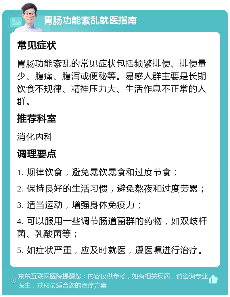 胃肠功能紊乱就医指南 常见症状 胃肠功能紊乱的常见症状包括频繁排便、排便量少、腹痛、腹泻或便秘等。易感人群主要是长期饮食不规律、精神压力大、生活作息不正常的人群。 推荐科室 消化内科 调理要点 1. 规律饮食，避免暴饮暴食和过度节食； 2. 保持良好的生活习惯，避免熬夜和过度劳累； 3. 适当运动，增强身体免疫力； 4. 可以服用一些调节肠道菌群的药物，如双歧杆菌、乳酸菌等； 5. 如症状严重，应及时就医，遵医嘱进行治疗。