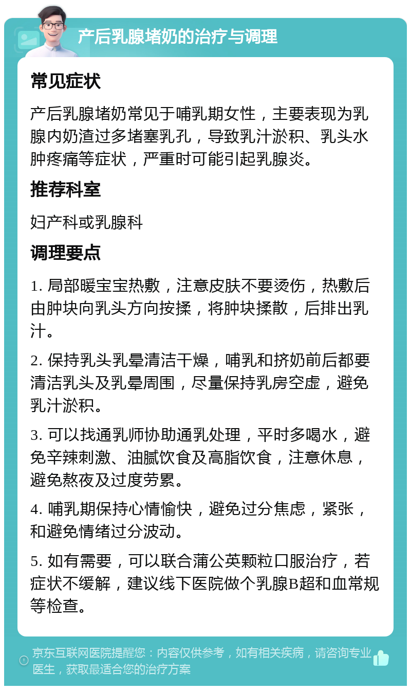 产后乳腺堵奶的治疗与调理 常见症状 产后乳腺堵奶常见于哺乳期女性，主要表现为乳腺内奶渣过多堵塞乳孔，导致乳汁淤积、乳头水肿疼痛等症状，严重时可能引起乳腺炎。 推荐科室 妇产科或乳腺科 调理要点 1. 局部暖宝宝热敷，注意皮肤不要烫伤，热敷后由肿块向乳头方向按揉，将肿块揉散，后排出乳汁。 2. 保持乳头乳晕清洁干燥，哺乳和挤奶前后都要清洁乳头及乳晕周围，尽量保持乳房空虚，避免乳汁淤积。 3. 可以找通乳师协助通乳处理，平时多喝水，避免辛辣刺激、油腻饮食及高脂饮食，注意休息，避免熬夜及过度劳累。 4. 哺乳期保持心情愉快，避免过分焦虑，紧张，和避免情绪过分波动。 5. 如有需要，可以联合蒲公英颗粒口服治疗，若症状不缓解，建议线下医院做个乳腺B超和血常规等检查。