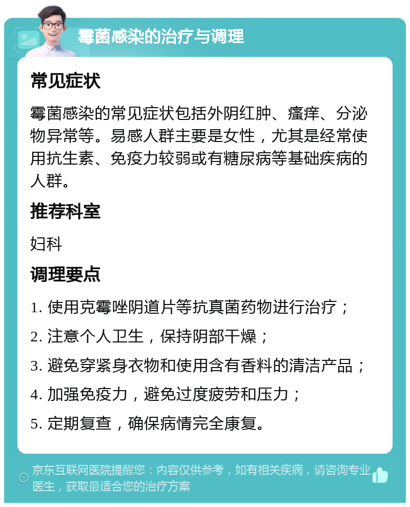 霉菌感染的治疗与调理 常见症状 霉菌感染的常见症状包括外阴红肿、瘙痒、分泌物异常等。易感人群主要是女性，尤其是经常使用抗生素、免疫力较弱或有糖尿病等基础疾病的人群。 推荐科室 妇科 调理要点 1. 使用克霉唑阴道片等抗真菌药物进行治疗； 2. 注意个人卫生，保持阴部干燥； 3. 避免穿紧身衣物和使用含有香料的清洁产品； 4. 加强免疫力，避免过度疲劳和压力； 5. 定期复查，确保病情完全康复。