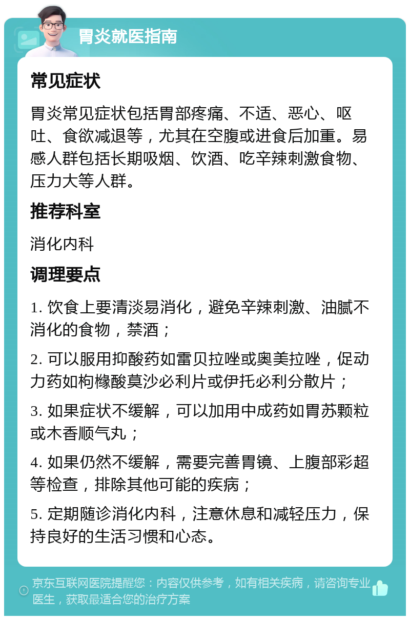 胃炎就医指南 常见症状 胃炎常见症状包括胃部疼痛、不适、恶心、呕吐、食欲减退等，尤其在空腹或进食后加重。易感人群包括长期吸烟、饮酒、吃辛辣刺激食物、压力大等人群。 推荐科室 消化内科 调理要点 1. 饮食上要清淡易消化，避免辛辣刺激、油腻不消化的食物，禁酒； 2. 可以服用抑酸药如雷贝拉唑或奥美拉唑，促动力药如枸橼酸莫沙必利片或伊托必利分散片； 3. 如果症状不缓解，可以加用中成药如胃苏颗粒或木香顺气丸； 4. 如果仍然不缓解，需要完善胃镜、上腹部彩超等检查，排除其他可能的疾病； 5. 定期随诊消化内科，注意休息和减轻压力，保持良好的生活习惯和心态。