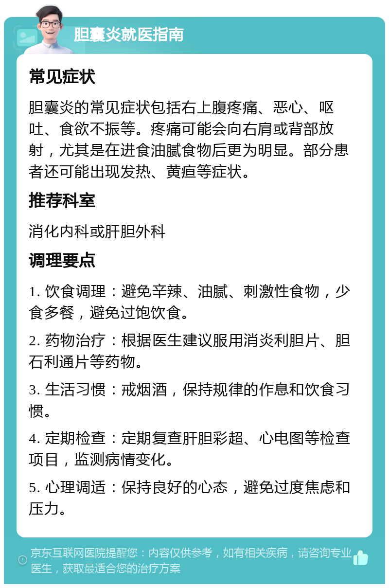 胆囊炎就医指南 常见症状 胆囊炎的常见症状包括右上腹疼痛、恶心、呕吐、食欲不振等。疼痛可能会向右肩或背部放射，尤其是在进食油腻食物后更为明显。部分患者还可能出现发热、黄疸等症状。 推荐科室 消化内科或肝胆外科 调理要点 1. 饮食调理：避免辛辣、油腻、刺激性食物，少食多餐，避免过饱饮食。 2. 药物治疗：根据医生建议服用消炎利胆片、胆石利通片等药物。 3. 生活习惯：戒烟酒，保持规律的作息和饮食习惯。 4. 定期检查：定期复查肝胆彩超、心电图等检查项目，监测病情变化。 5. 心理调适：保持良好的心态，避免过度焦虑和压力。