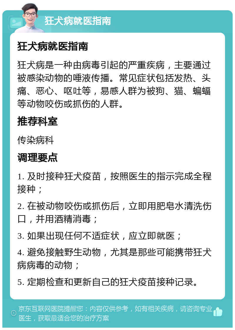 狂犬病就医指南 狂犬病就医指南 狂犬病是一种由病毒引起的严重疾病，主要通过被感染动物的唾液传播。常见症状包括发热、头痛、恶心、呕吐等，易感人群为被狗、猫、蝙蝠等动物咬伤或抓伤的人群。 推荐科室 传染病科 调理要点 1. 及时接种狂犬疫苗，按照医生的指示完成全程接种； 2. 在被动物咬伤或抓伤后，立即用肥皂水清洗伤口，并用酒精消毒； 3. 如果出现任何不适症状，应立即就医； 4. 避免接触野生动物，尤其是那些可能携带狂犬病病毒的动物； 5. 定期检查和更新自己的狂犬疫苗接种记录。