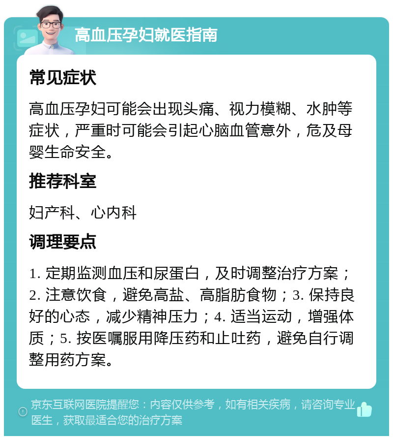 高血压孕妇就医指南 常见症状 高血压孕妇可能会出现头痛、视力模糊、水肿等症状，严重时可能会引起心脑血管意外，危及母婴生命安全。 推荐科室 妇产科、心内科 调理要点 1. 定期监测血压和尿蛋白，及时调整治疗方案；2. 注意饮食，避免高盐、高脂肪食物；3. 保持良好的心态，减少精神压力；4. 适当运动，增强体质；5. 按医嘱服用降压药和止吐药，避免自行调整用药方案。