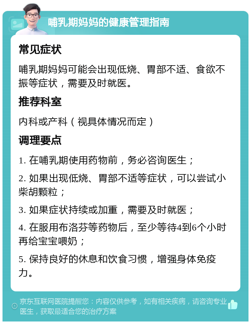 哺乳期妈妈的健康管理指南 常见症状 哺乳期妈妈可能会出现低烧、胃部不适、食欲不振等症状，需要及时就医。 推荐科室 内科或产科（视具体情况而定） 调理要点 1. 在哺乳期使用药物前，务必咨询医生； 2. 如果出现低烧、胃部不适等症状，可以尝试小柴胡颗粒； 3. 如果症状持续或加重，需要及时就医； 4. 在服用布洛芬等药物后，至少等待4到6个小时再给宝宝喂奶； 5. 保持良好的休息和饮食习惯，增强身体免疫力。