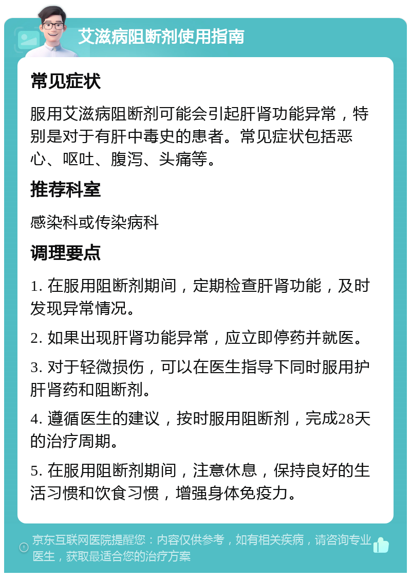 艾滋病阻断剂使用指南 常见症状 服用艾滋病阻断剂可能会引起肝肾功能异常，特别是对于有肝中毒史的患者。常见症状包括恶心、呕吐、腹泻、头痛等。 推荐科室 感染科或传染病科 调理要点 1. 在服用阻断剂期间，定期检查肝肾功能，及时发现异常情况。 2. 如果出现肝肾功能异常，应立即停药并就医。 3. 对于轻微损伤，可以在医生指导下同时服用护肝肾药和阻断剂。 4. 遵循医生的建议，按时服用阻断剂，完成28天的治疗周期。 5. 在服用阻断剂期间，注意休息，保持良好的生活习惯和饮食习惯，增强身体免疫力。