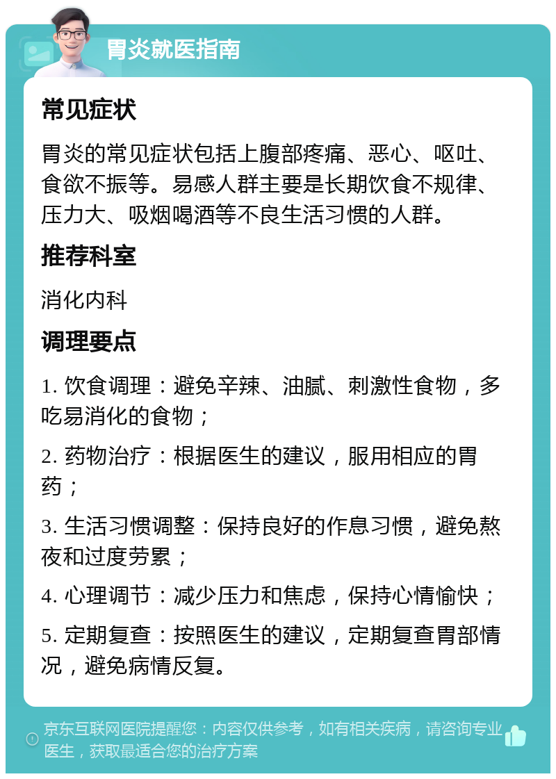 胃炎就医指南 常见症状 胃炎的常见症状包括上腹部疼痛、恶心、呕吐、食欲不振等。易感人群主要是长期饮食不规律、压力大、吸烟喝酒等不良生活习惯的人群。 推荐科室 消化内科 调理要点 1. 饮食调理：避免辛辣、油腻、刺激性食物，多吃易消化的食物； 2. 药物治疗：根据医生的建议，服用相应的胃药； 3. 生活习惯调整：保持良好的作息习惯，避免熬夜和过度劳累； 4. 心理调节：减少压力和焦虑，保持心情愉快； 5. 定期复查：按照医生的建议，定期复查胃部情况，避免病情反复。