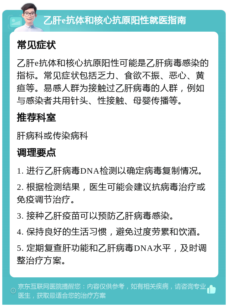 乙肝e抗体和核心抗原阳性就医指南 常见症状 乙肝e抗体和核心抗原阳性可能是乙肝病毒感染的指标。常见症状包括乏力、食欲不振、恶心、黄疸等。易感人群为接触过乙肝病毒的人群，例如与感染者共用针头、性接触、母婴传播等。 推荐科室 肝病科或传染病科 调理要点 1. 进行乙肝病毒DNA检测以确定病毒复制情况。 2. 根据检测结果，医生可能会建议抗病毒治疗或免疫调节治疗。 3. 接种乙肝疫苗可以预防乙肝病毒感染。 4. 保持良好的生活习惯，避免过度劳累和饮酒。 5. 定期复查肝功能和乙肝病毒DNA水平，及时调整治疗方案。