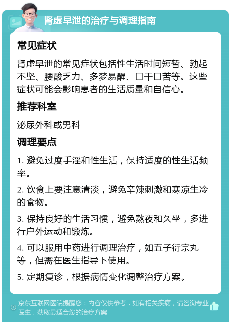 肾虚早泄的治疗与调理指南 常见症状 肾虚早泄的常见症状包括性生活时间短暂、勃起不坚、腰酸乏力、多梦易醒、口干口苦等。这些症状可能会影响患者的生活质量和自信心。 推荐科室 泌尿外科或男科 调理要点 1. 避免过度手淫和性生活，保持适度的性生活频率。 2. 饮食上要注意清淡，避免辛辣刺激和寒凉生冷的食物。 3. 保持良好的生活习惯，避免熬夜和久坐，多进行户外运动和锻炼。 4. 可以服用中药进行调理治疗，如五子衍宗丸等，但需在医生指导下使用。 5. 定期复诊，根据病情变化调整治疗方案。