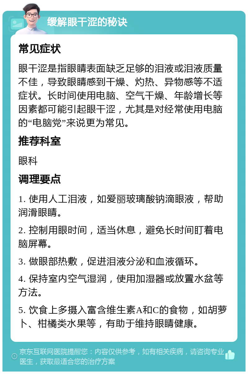 缓解眼干涩的秘诀 常见症状 眼干涩是指眼睛表面缺乏足够的泪液或泪液质量不佳，导致眼睛感到干燥、灼热、异物感等不适症状。长时间使用电脑、空气干燥、年龄增长等因素都可能引起眼干涩，尤其是对经常使用电脑的“电脑党”来说更为常见。 推荐科室 眼科 调理要点 1. 使用人工泪液，如爱丽玻璃酸钠滴眼液，帮助润滑眼睛。 2. 控制用眼时间，适当休息，避免长时间盯着电脑屏幕。 3. 做眼部热敷，促进泪液分泌和血液循环。 4. 保持室内空气湿润，使用加湿器或放置水盆等方法。 5. 饮食上多摄入富含维生素A和C的食物，如胡萝卜、柑橘类水果等，有助于维持眼睛健康。