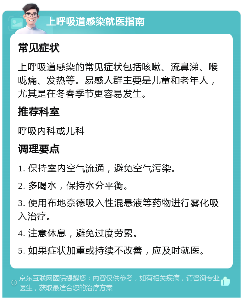 上呼吸道感染就医指南 常见症状 上呼吸道感染的常见症状包括咳嗽、流鼻涕、喉咙痛、发热等。易感人群主要是儿童和老年人，尤其是在冬春季节更容易发生。 推荐科室 呼吸内科或儿科 调理要点 1. 保持室内空气流通，避免空气污染。 2. 多喝水，保持水分平衡。 3. 使用布地奈德吸入性混悬液等药物进行雾化吸入治疗。 4. 注意休息，避免过度劳累。 5. 如果症状加重或持续不改善，应及时就医。