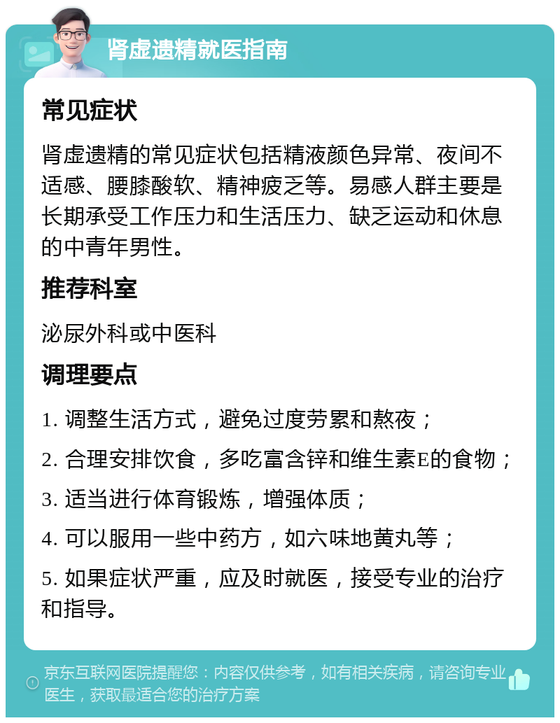 肾虚遗精就医指南 常见症状 肾虚遗精的常见症状包括精液颜色异常、夜间不适感、腰膝酸软、精神疲乏等。易感人群主要是长期承受工作压力和生活压力、缺乏运动和休息的中青年男性。 推荐科室 泌尿外科或中医科 调理要点 1. 调整生活方式，避免过度劳累和熬夜； 2. 合理安排饮食，多吃富含锌和维生素E的食物； 3. 适当进行体育锻炼，增强体质； 4. 可以服用一些中药方，如六味地黄丸等； 5. 如果症状严重，应及时就医，接受专业的治疗和指导。