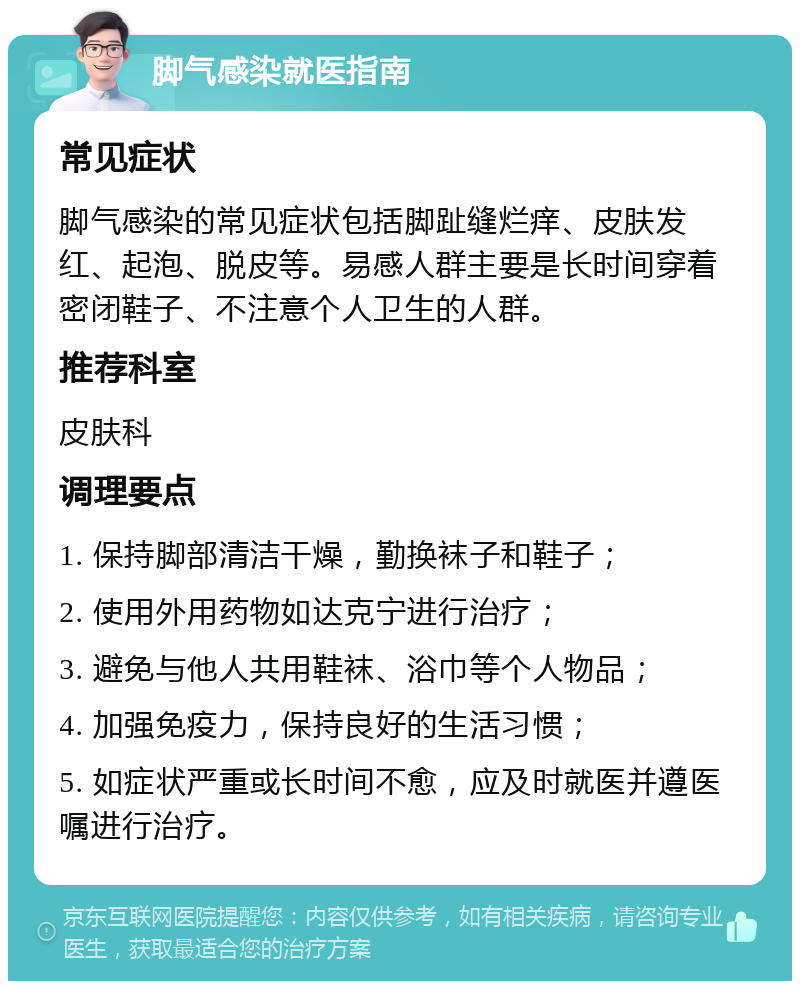 脚气感染就医指南 常见症状 脚气感染的常见症状包括脚趾缝烂痒、皮肤发红、起泡、脱皮等。易感人群主要是长时间穿着密闭鞋子、不注意个人卫生的人群。 推荐科室 皮肤科 调理要点 1. 保持脚部清洁干燥，勤换袜子和鞋子； 2. 使用外用药物如达克宁进行治疗； 3. 避免与他人共用鞋袜、浴巾等个人物品； 4. 加强免疫力，保持良好的生活习惯； 5. 如症状严重或长时间不愈，应及时就医并遵医嘱进行治疗。