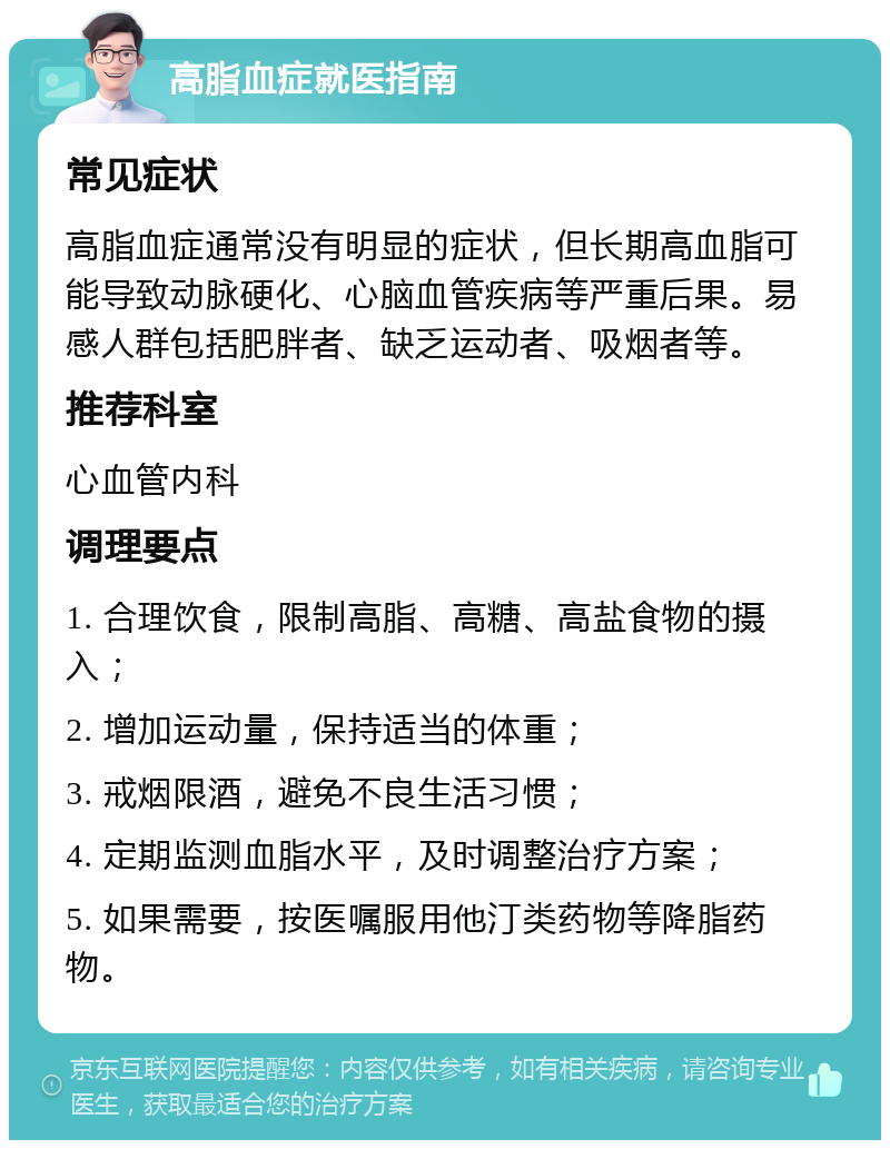 高脂血症就医指南 常见症状 高脂血症通常没有明显的症状，但长期高血脂可能导致动脉硬化、心脑血管疾病等严重后果。易感人群包括肥胖者、缺乏运动者、吸烟者等。 推荐科室 心血管内科 调理要点 1. 合理饮食，限制高脂、高糖、高盐食物的摄入； 2. 增加运动量，保持适当的体重； 3. 戒烟限酒，避免不良生活习惯； 4. 定期监测血脂水平，及时调整治疗方案； 5. 如果需要，按医嘱服用他汀类药物等降脂药物。