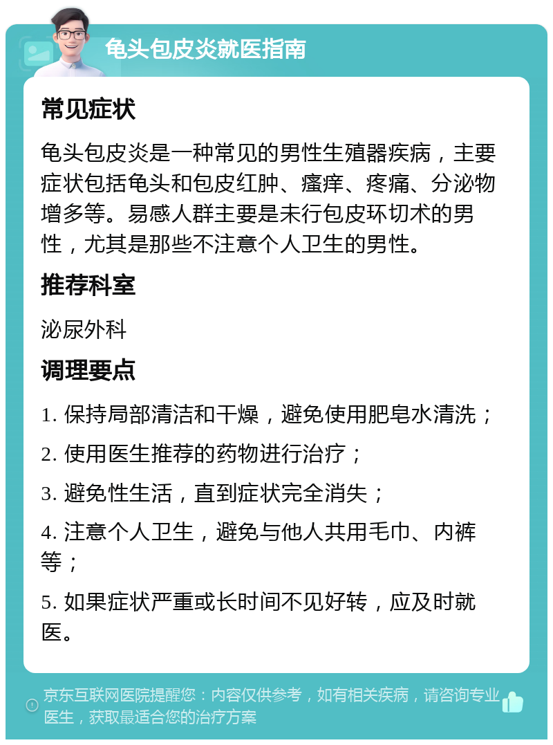 龟头包皮炎就医指南 常见症状 龟头包皮炎是一种常见的男性生殖器疾病，主要症状包括龟头和包皮红肿、瘙痒、疼痛、分泌物增多等。易感人群主要是未行包皮环切术的男性，尤其是那些不注意个人卫生的男性。 推荐科室 泌尿外科 调理要点 1. 保持局部清洁和干燥，避免使用肥皂水清洗； 2. 使用医生推荐的药物进行治疗； 3. 避免性生活，直到症状完全消失； 4. 注意个人卫生，避免与他人共用毛巾、内裤等； 5. 如果症状严重或长时间不见好转，应及时就医。