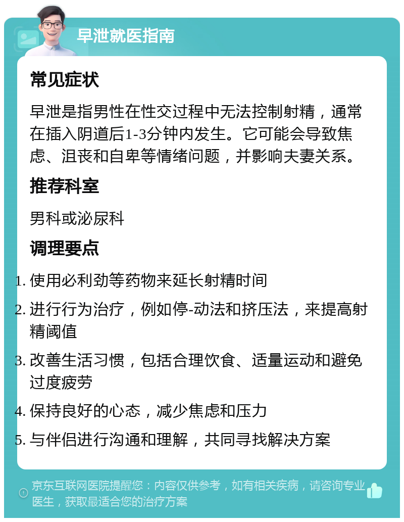 早泄就医指南 常见症状 早泄是指男性在性交过程中无法控制射精，通常在插入阴道后1-3分钟内发生。它可能会导致焦虑、沮丧和自卑等情绪问题，并影响夫妻关系。 推荐科室 男科或泌尿科 调理要点 使用必利劲等药物来延长射精时间 进行行为治疗，例如停-动法和挤压法，来提高射精阈值 改善生活习惯，包括合理饮食、适量运动和避免过度疲劳 保持良好的心态，减少焦虑和压力 与伴侣进行沟通和理解，共同寻找解决方案