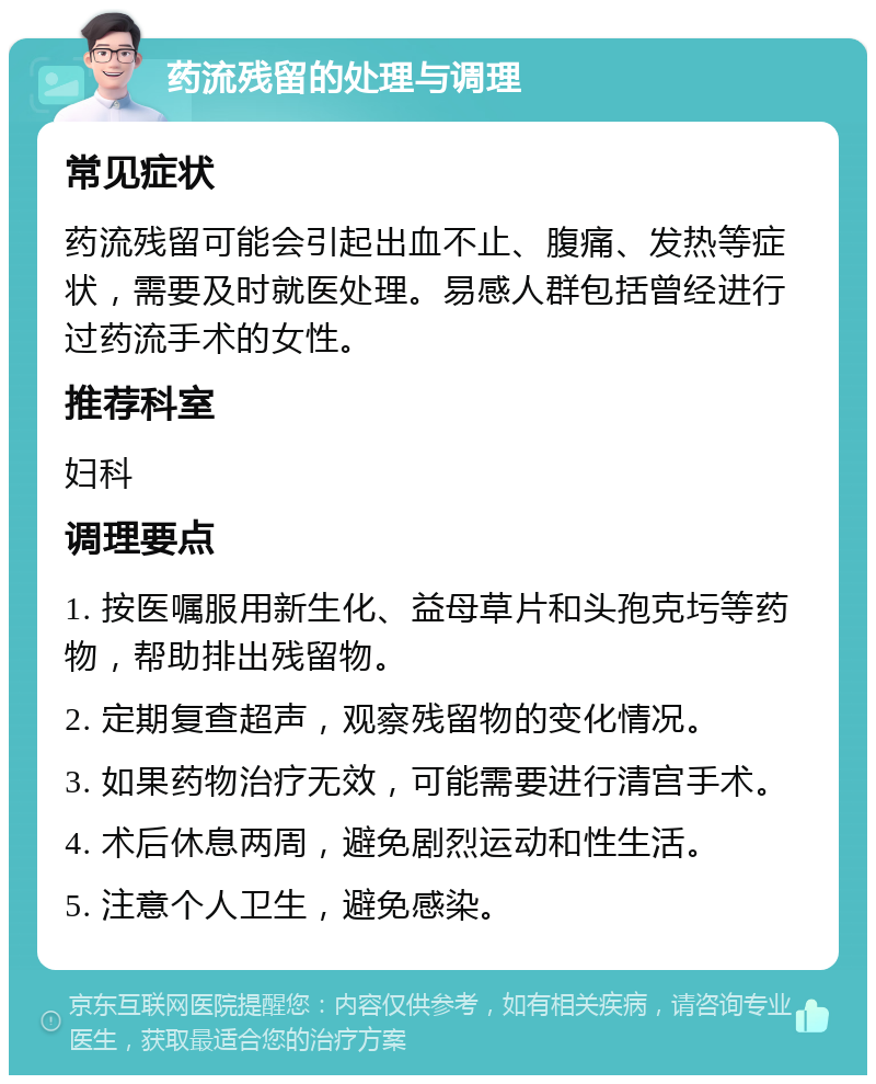 药流残留的处理与调理 常见症状 药流残留可能会引起出血不止、腹痛、发热等症状，需要及时就医处理。易感人群包括曾经进行过药流手术的女性。 推荐科室 妇科 调理要点 1. 按医嘱服用新生化、益母草片和头孢克圬等药物，帮助排出残留物。 2. 定期复查超声，观察残留物的变化情况。 3. 如果药物治疗无效，可能需要进行清宫手术。 4. 术后休息两周，避免剧烈运动和性生活。 5. 注意个人卫生，避免感染。