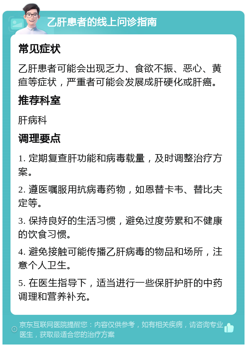 乙肝患者的线上问诊指南 常见症状 乙肝患者可能会出现乏力、食欲不振、恶心、黄疸等症状，严重者可能会发展成肝硬化或肝癌。 推荐科室 肝病科 调理要点 1. 定期复查肝功能和病毒载量，及时调整治疗方案。 2. 遵医嘱服用抗病毒药物，如恩替卡韦、替比夫定等。 3. 保持良好的生活习惯，避免过度劳累和不健康的饮食习惯。 4. 避免接触可能传播乙肝病毒的物品和场所，注意个人卫生。 5. 在医生指导下，适当进行一些保肝护肝的中药调理和营养补充。