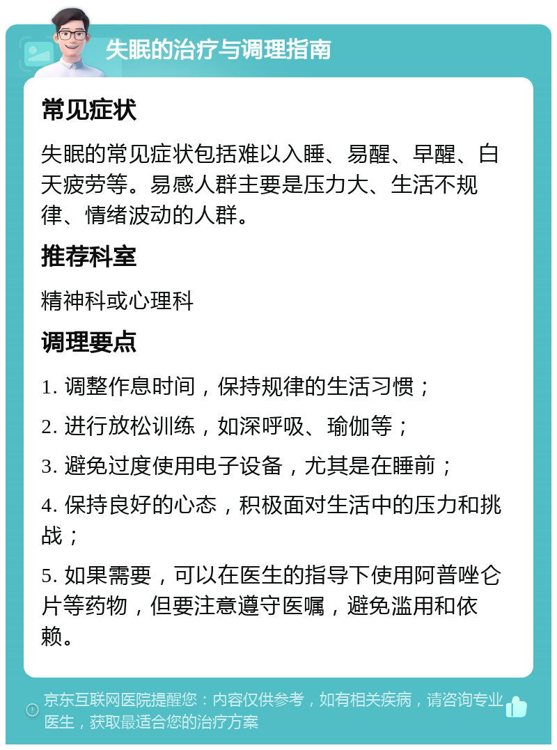 失眠的治疗与调理指南 常见症状 失眠的常见症状包括难以入睡、易醒、早醒、白天疲劳等。易感人群主要是压力大、生活不规律、情绪波动的人群。 推荐科室 精神科或心理科 调理要点 1. 调整作息时间，保持规律的生活习惯； 2. 进行放松训练，如深呼吸、瑜伽等； 3. 避免过度使用电子设备，尤其是在睡前； 4. 保持良好的心态，积极面对生活中的压力和挑战； 5. 如果需要，可以在医生的指导下使用阿普唑仑片等药物，但要注意遵守医嘱，避免滥用和依赖。