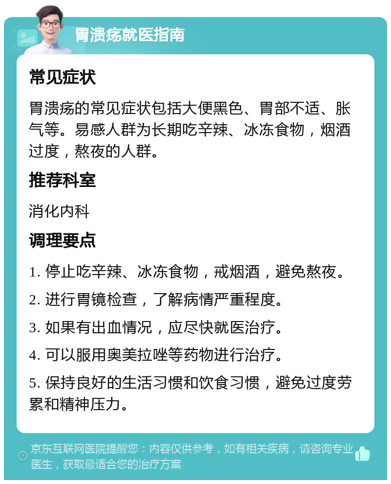 胃溃疡就医指南 常见症状 胃溃疡的常见症状包括大便黑色、胃部不适、胀气等。易感人群为长期吃辛辣、冰冻食物，烟酒过度，熬夜的人群。 推荐科室 消化内科 调理要点 1. 停止吃辛辣、冰冻食物，戒烟酒，避免熬夜。 2. 进行胃镜检查，了解病情严重程度。 3. 如果有出血情况，应尽快就医治疗。 4. 可以服用奥美拉唑等药物进行治疗。 5. 保持良好的生活习惯和饮食习惯，避免过度劳累和精神压力。