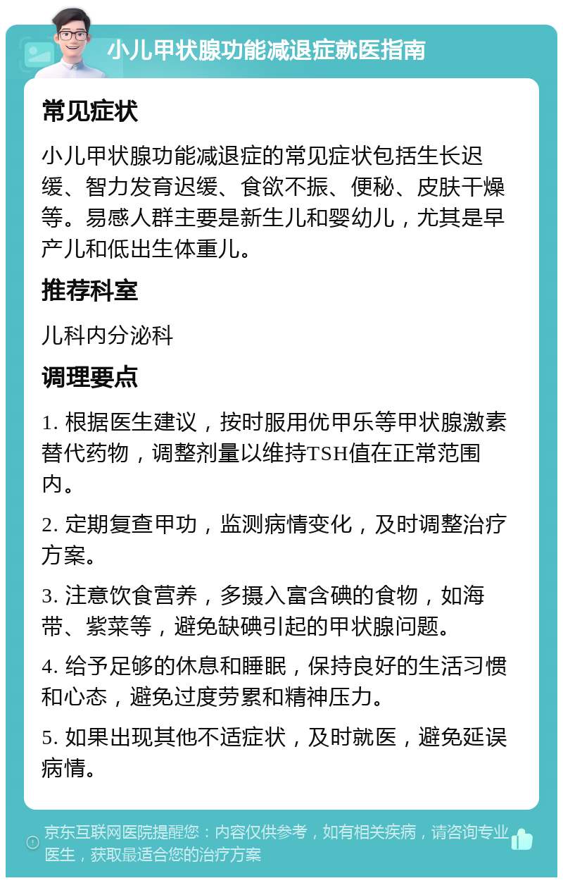 小儿甲状腺功能减退症就医指南 常见症状 小儿甲状腺功能减退症的常见症状包括生长迟缓、智力发育迟缓、食欲不振、便秘、皮肤干燥等。易感人群主要是新生儿和婴幼儿，尤其是早产儿和低出生体重儿。 推荐科室 儿科内分泌科 调理要点 1. 根据医生建议，按时服用优甲乐等甲状腺激素替代药物，调整剂量以维持TSH值在正常范围内。 2. 定期复查甲功，监测病情变化，及时调整治疗方案。 3. 注意饮食营养，多摄入富含碘的食物，如海带、紫菜等，避免缺碘引起的甲状腺问题。 4. 给予足够的休息和睡眠，保持良好的生活习惯和心态，避免过度劳累和精神压力。 5. 如果出现其他不适症状，及时就医，避免延误病情。