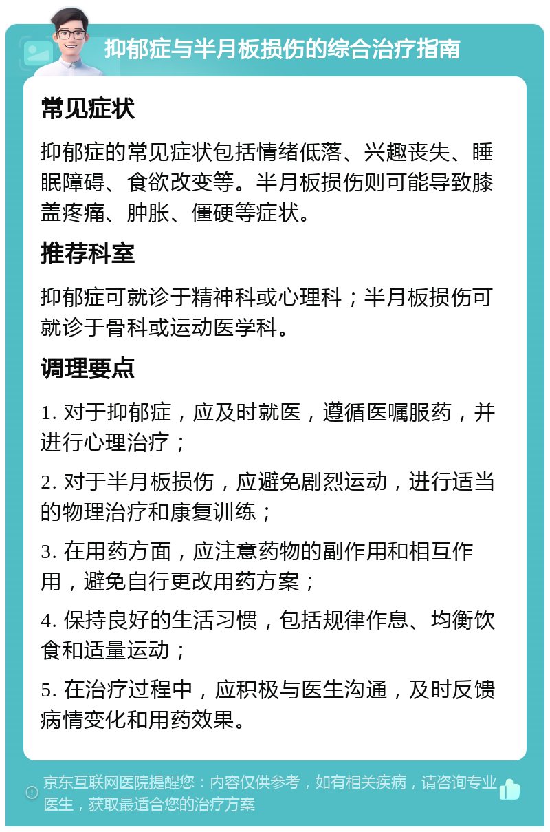 抑郁症与半月板损伤的综合治疗指南 常见症状 抑郁症的常见症状包括情绪低落、兴趣丧失、睡眠障碍、食欲改变等。半月板损伤则可能导致膝盖疼痛、肿胀、僵硬等症状。 推荐科室 抑郁症可就诊于精神科或心理科；半月板损伤可就诊于骨科或运动医学科。 调理要点 1. 对于抑郁症，应及时就医，遵循医嘱服药，并进行心理治疗； 2. 对于半月板损伤，应避免剧烈运动，进行适当的物理治疗和康复训练； 3. 在用药方面，应注意药物的副作用和相互作用，避免自行更改用药方案； 4. 保持良好的生活习惯，包括规律作息、均衡饮食和适量运动； 5. 在治疗过程中，应积极与医生沟通，及时反馈病情变化和用药效果。